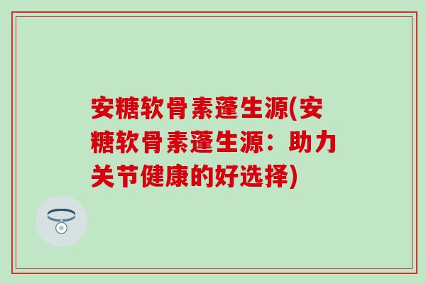 安糖软骨素蓬生源(安糖软骨素蓬生源：助力关节健康的好选择)