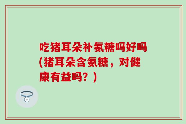 吃猪耳朵补氨糖吗好吗(猪耳朵含氨糖，对健康有益吗？)