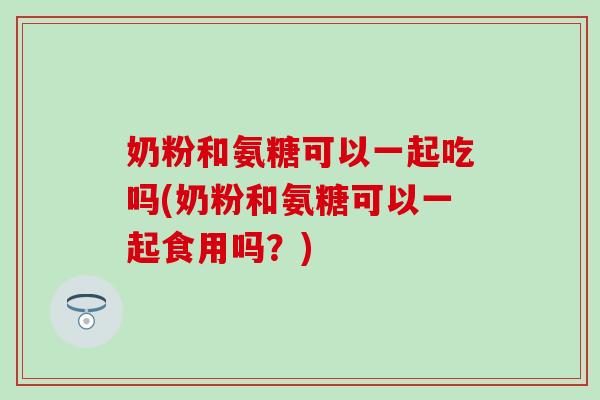 奶粉和氨糖可以一起吃吗(奶粉和氨糖可以一起食用吗?) 奶粉和氨糖可以一起吃吗(奶粉和氨糖可以一起食用吗?)