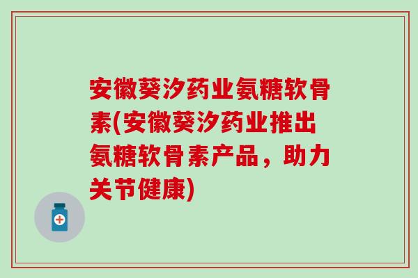 安徽葵汐药业氨糖软骨素(安徽葵汐药业推出氨糖软骨素产品，助力关节健康)