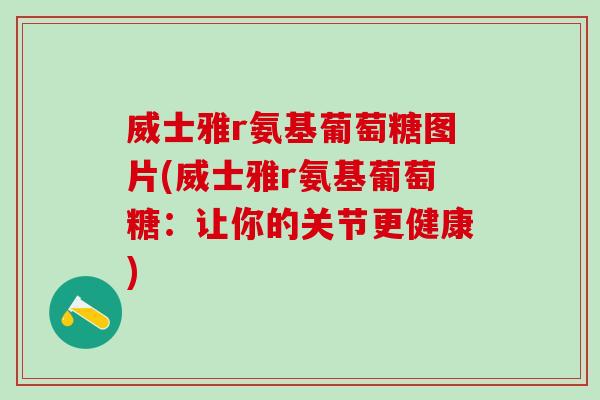威士雅r氨基葡萄糖图片(威士雅r氨基葡萄糖：让你的关节更健康)