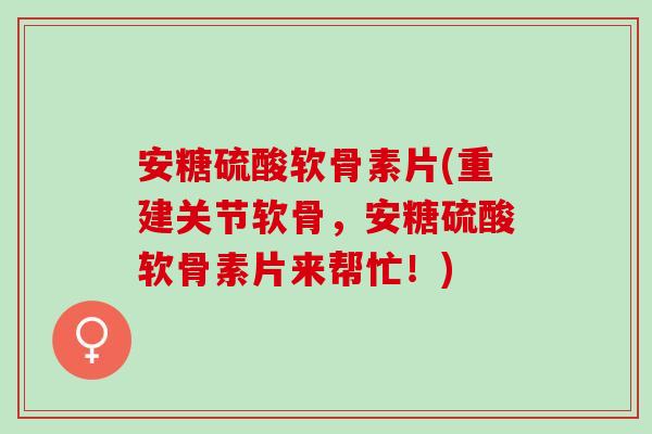 安糖硫酸软骨素片(重建关节软骨，安糖硫酸软骨素片来帮忙！)