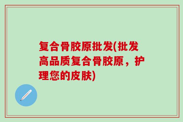 复合骨胶原批发(批发高品质复合骨胶原，护理您的皮肤)