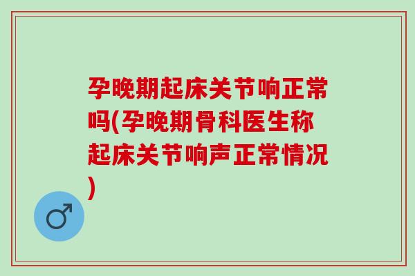 孕晚期起床关节响正常吗(孕晚期骨科医生称起床关节响声正常情况)