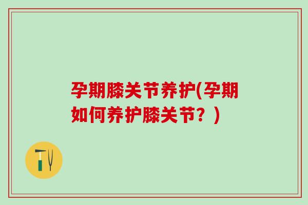 孕期膝关节养护(孕期如何养护膝关节？)