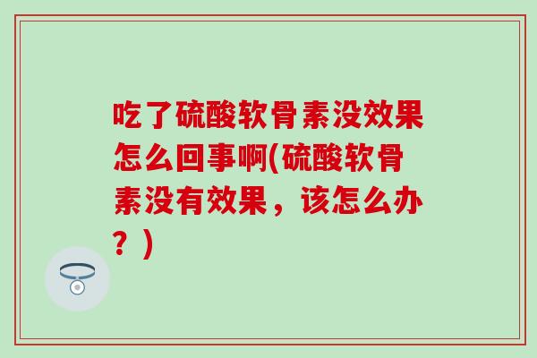 吃了硫酸软骨素没效果怎么回事啊(硫酸软骨素没有效果，该怎么办？)