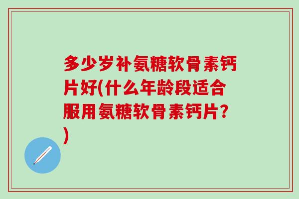 多少岁补氨糖软骨素钙片好(什么年龄段适合服用氨糖软骨素钙片？)