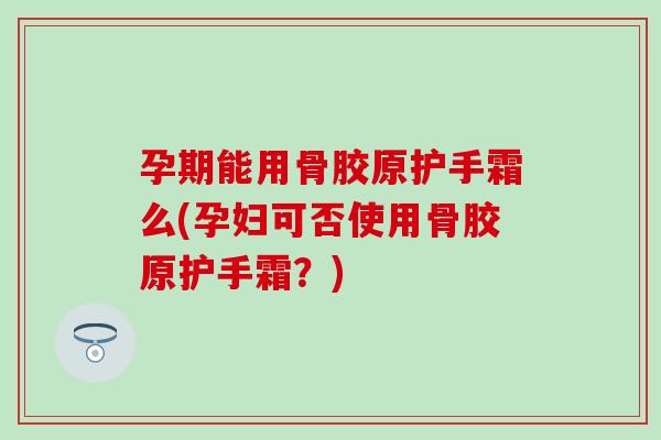 孕期能用骨胶原护手霜么(孕妇可否使用骨胶原护手霜？)