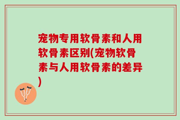 宠物专用软骨素和人用软骨素区别(宠物软骨素与人用软骨素的差异) 宠物专用软骨素和人用软骨素区别(宠物软骨素与人用软骨素的差异)
