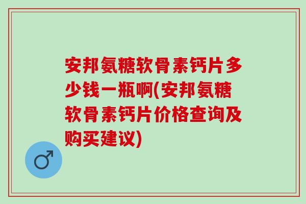 安邦氨糖软骨素钙片多少钱一瓶啊(安邦氨糖软骨素钙片价格查询及购买建议)
