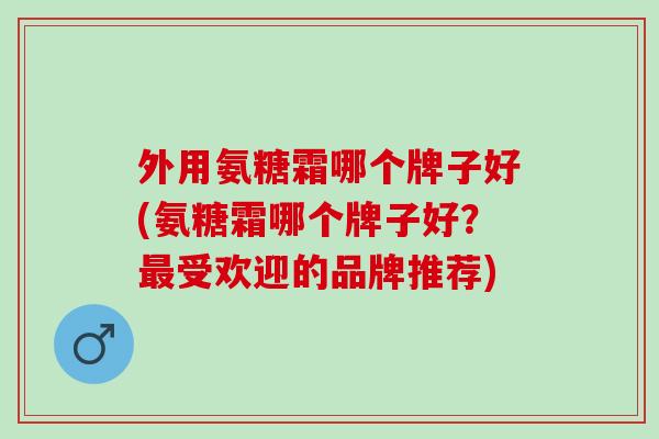 外用氨糖霜哪个牌子好(氨糖霜哪个牌子好?受欢迎的品牌推荐) 外用氨糖霜哪个牌子好(氨糖霜哪个牌子好?受欢迎的品牌推荐)