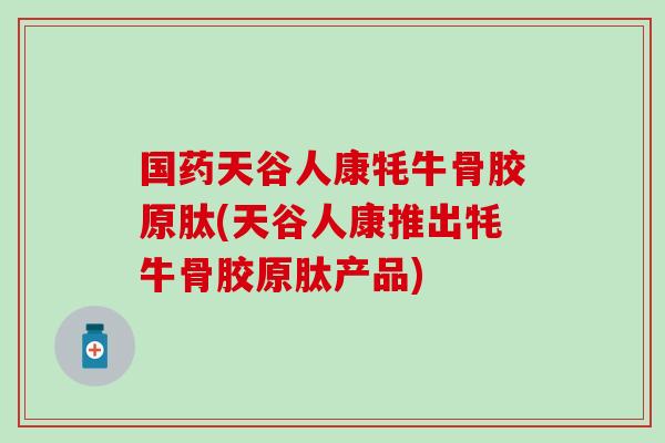 国药天谷人康牦牛骨胶原肽(天谷人康推出牦牛骨胶原肽产品)