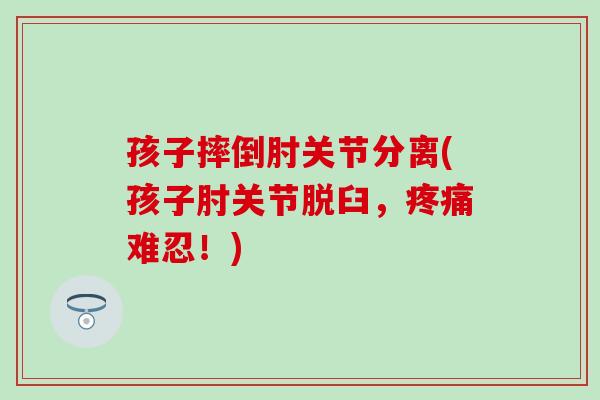 孩子摔倒肘关节分离(孩子肘关节脱臼，疼痛难忍！)