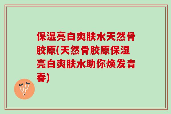 保湿亮白爽肤水天然骨胶原(天然骨胶原保湿亮白爽肤水助你焕发青春)