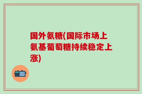 国外氨糖(国际市场上氨基葡萄糖持续稳定上涨)