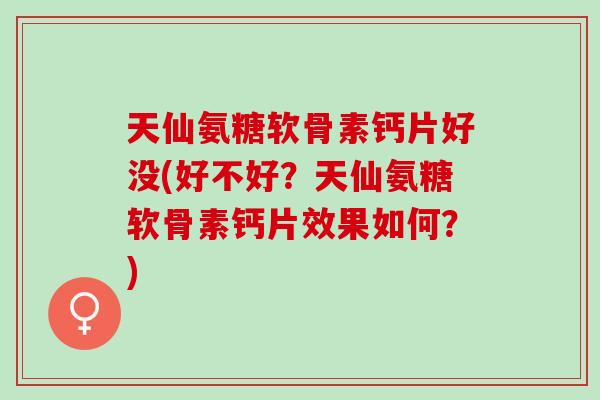 天仙氨糖软骨素钙片好没(好不好？天仙氨糖软骨素钙片效果如何？)