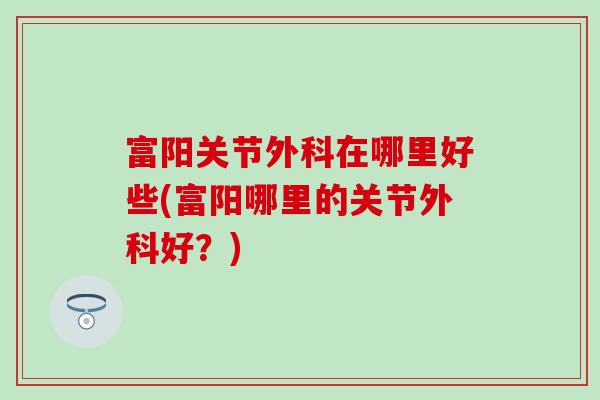 富阳关节外科在哪里好些(富阳哪里的关节外科好？)
