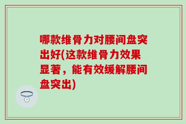 哪款维骨力对腰间盘突出好(这款维骨力效果显著，能有效缓解腰间盘突出)