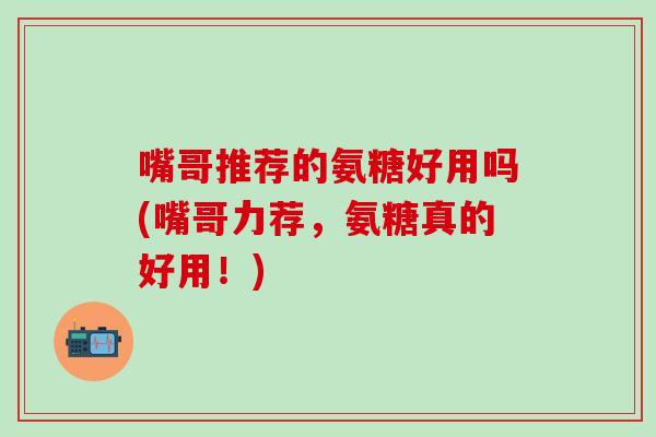 嘴哥推荐的氨糖好用吗(嘴哥力荐,氨糖真的好用!) 嘴哥推荐的氨糖好用吗(嘴哥力荐,氨糖真的好用!)