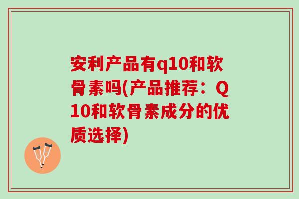 安利产品有q10和软骨素吗(产品推荐：Q10和软骨素成分的优质选择)