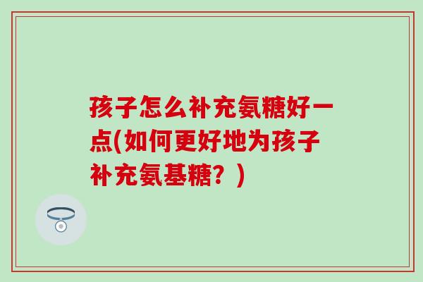 孩子怎么补充氨糖好一点(如何更好地为孩子补充氨基糖？)