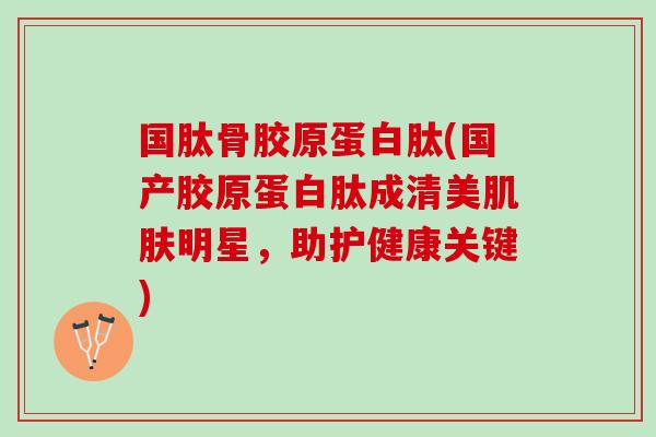 国肽骨胶原蛋白肽(国产胶原蛋白肽成清美肌肤明星，助护健康关键)