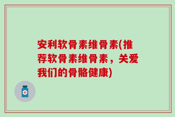 安利软骨素维骨素(推荐软骨素维骨素，关爱我们的骨骼健康)