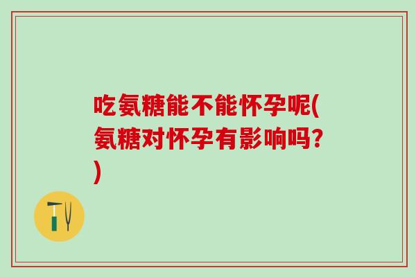 吃氨糖能不能怀孕呢(氨糖对怀孕有影响吗？)