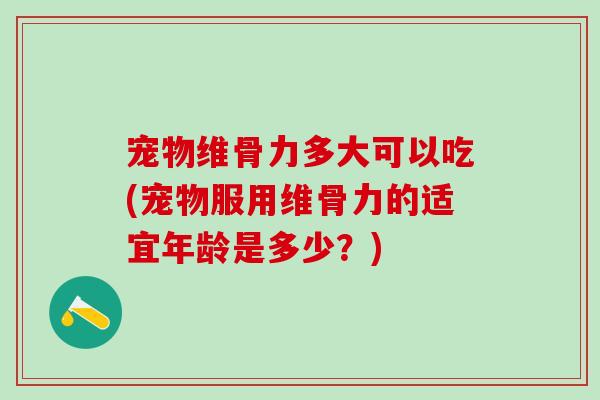 宠物维骨力多大可以吃(宠物服用维骨力的适宜年龄是多少？)