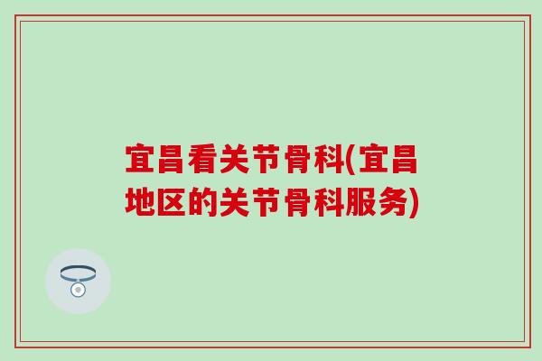 宜昌看关节骨科(宜昌地区的关节骨科服务) 宜昌看关节骨科(宜昌地区的关节骨科服务)