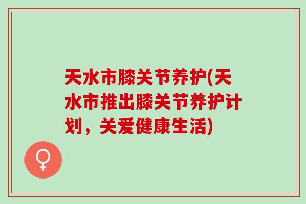 天水市膝关节养护(天水市推出膝关节养护计划，关爱健康生活)