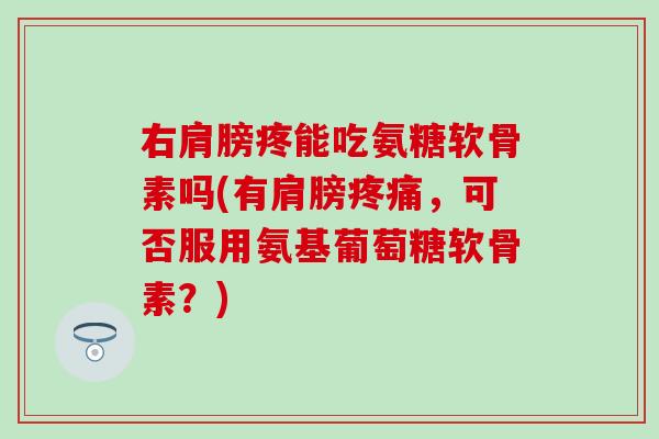 右肩膀疼能吃氨糖软骨素吗(有肩膀疼痛，可否服用氨基葡萄糖软骨素？)