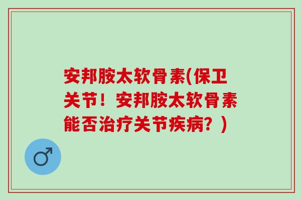 安邦胺太软骨素(保卫关节！安邦胺太软骨素能否治疗关节疾病？)