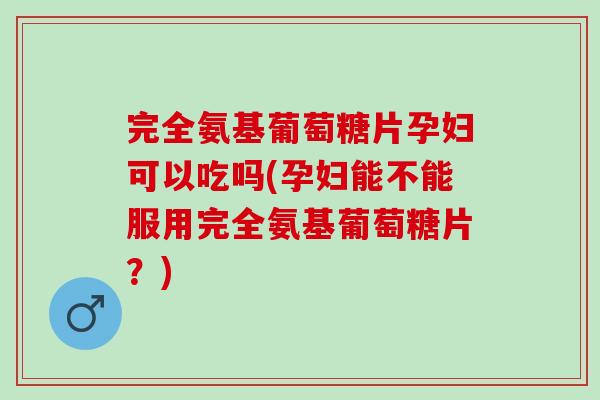完全氨基葡萄糖片孕妇可以吃吗(孕妇能不能服用完全氨基葡萄糖片？)