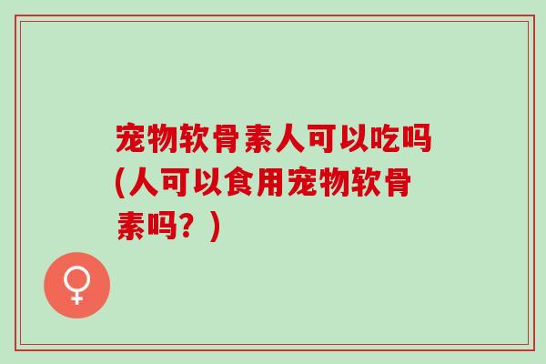 宠物软骨素人可以吃吗(人可以食用宠物软骨素吗？)