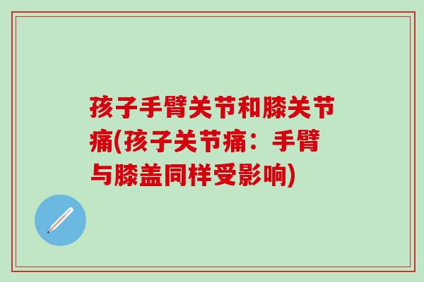 孩子手臂关节和膝关节痛(孩子关节痛：手臂与膝盖同样受影响)