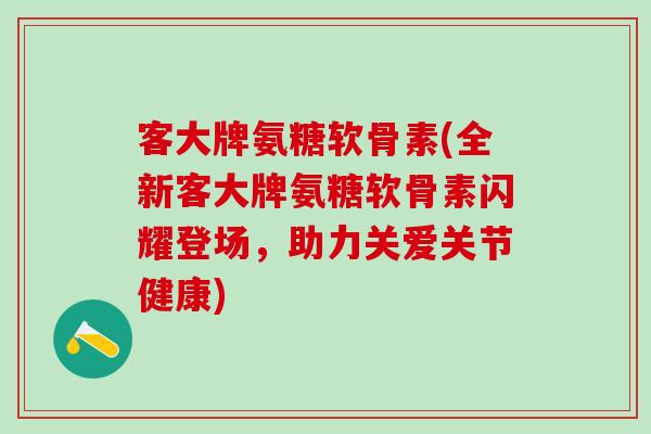 客大牌氨糖软骨素(全新客大牌氨糖软骨素闪耀登场，助力关爱关节健康)
