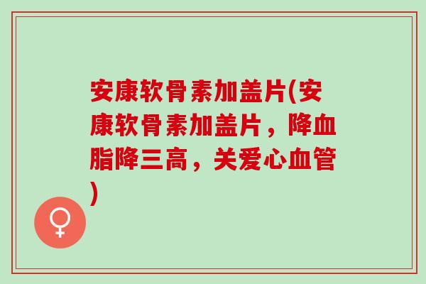 安康软骨素加盖片(安康软骨素加盖片，降血脂降三高，关爱心血管)