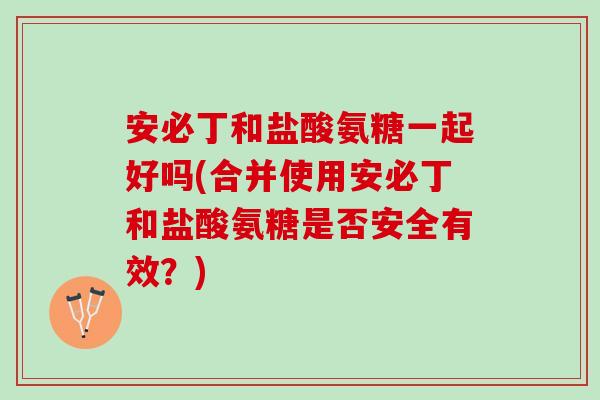 安必丁和盐酸氨糖一起好吗(合并使用安必丁和盐酸氨糖是否安全有效？)