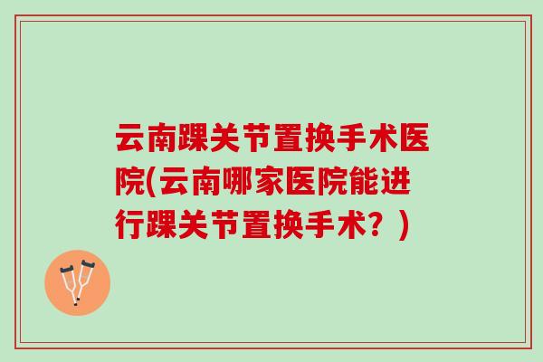 云南踝关节置换手术医院(云南哪家医院能进行踝关节置换手术？)