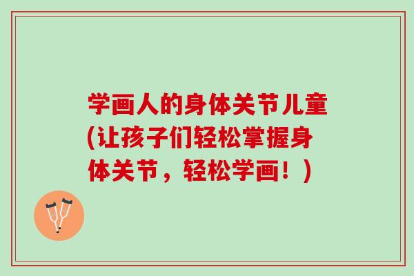 学画人的身体关节儿童(让孩子们轻松掌握身体关节，轻松学画！)