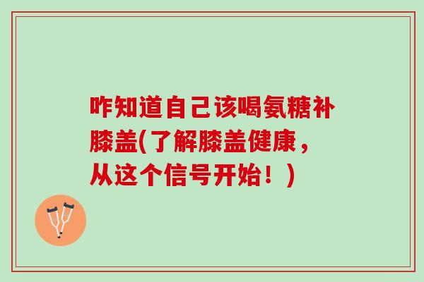 咋知道自己该喝氨糖补膝盖(了解膝盖健康，从这个信号开始！)
