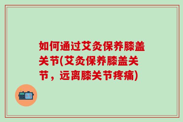 如何通过艾灸保养膝盖关节(艾灸保养膝盖关节，远离膝关节疼痛)