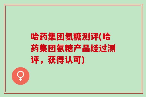 哈药集团氨糖测评(哈药集团氨糖产品经过测评,获得认可) 哈药集团氨糖测评(哈药集团氨糖产品经过测评,获得认可)