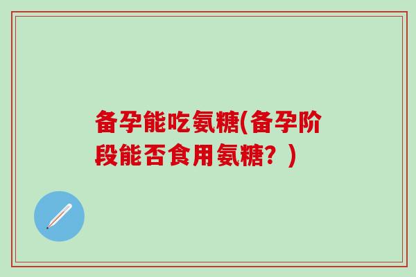 备孕能吃氨糖(备孕阶段能否食用氨糖？)