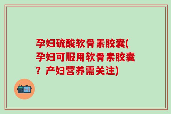 孕妇硫酸软骨素胶囊(孕妇可服用软骨素胶囊?产妇营养需关注) 孕妇硫酸软骨素胶囊(孕妇可服用软骨素胶囊?产妇营养需关注)