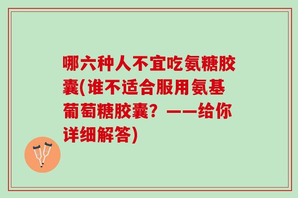 哪六种人不宜吃氨糖胶囊(谁不适合服用氨基葡萄糖胶囊？——给你详细解答)