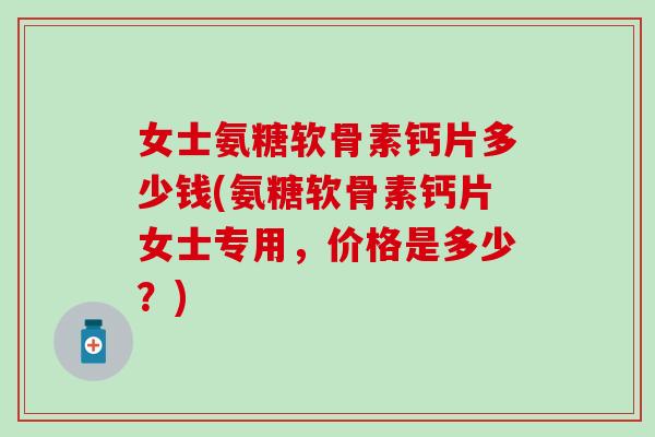 女士氨糖软骨素钙片多少钱(氨糖软骨素钙片女士专用,价格是多少?) 女士氨糖软骨素钙片多少钱(氨糖软骨素钙片女士专用,价格是多少?)