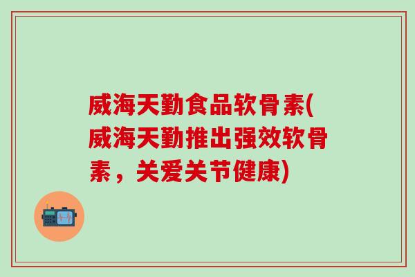 威海天勤食品软骨素(威海天勤推出强效软骨素，关爱关节健康)