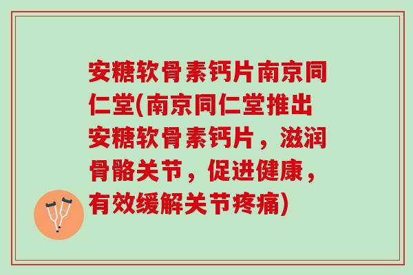 安糖软骨素钙片南京同仁堂(南京同仁堂推出安糖软骨素钙片，滋润骨骼关节，促进健康，有效缓解关节疼痛)